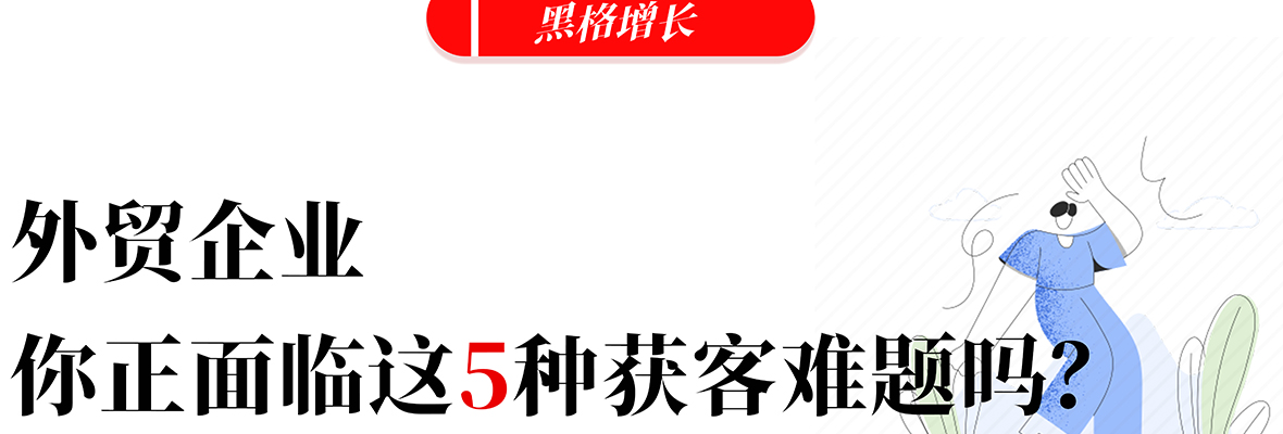 黑格增长|​致外贸企业，你现在是不是正面临这5种获客难题？